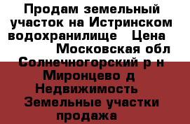 Продам земельный участок на Истринском водохранилище › Цена ­ 220 000 - Московская обл., Солнечногорский р-н, Миронцево д. Недвижимость » Земельные участки продажа   